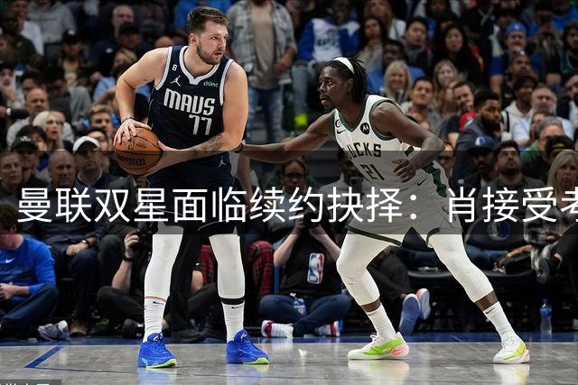 曼联双星面临续约抉择：肖接受考验，利马前景明朗